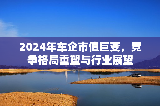 2024年车企市值巨变，竞争格局重塑与行业展望