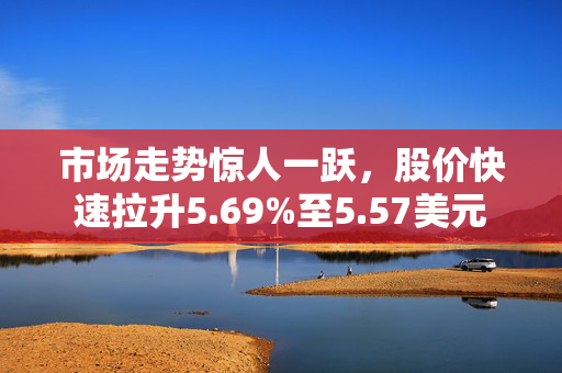 市场走势惊人一跃，股价快速拉升5.69%至5.57美元