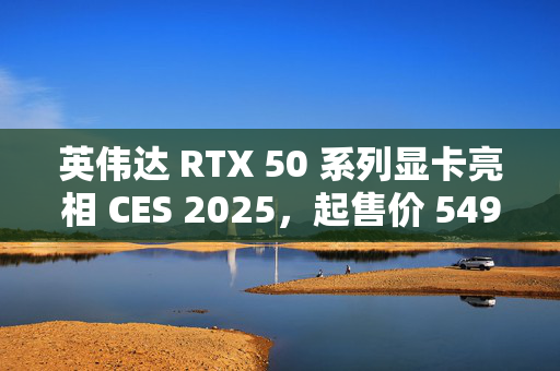 英伟达 RTX 50 系列显卡亮相 CES 2025，起售价 549 美元，技术革新解析