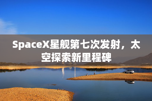 SpaceX星舰第七次发射，太空探索新里程碑