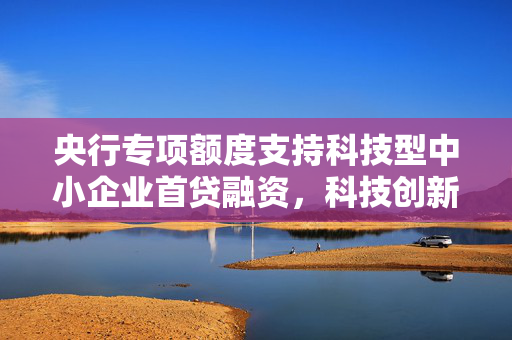 央行专项额度支持科技型中小企业首贷融资，科技创新与技术改造再贷款助力企业成长