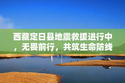 西藏定日县地震救援进行中，无畏前行，共筑生命防线