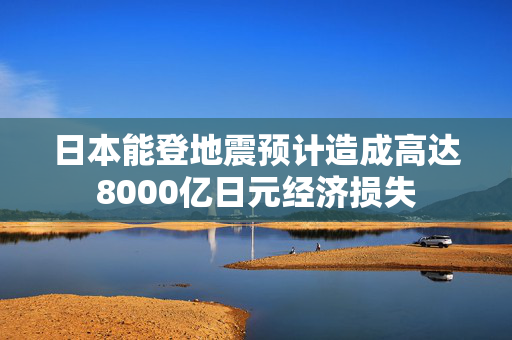 日本能登地震预计造成高达8000亿日元经济损失