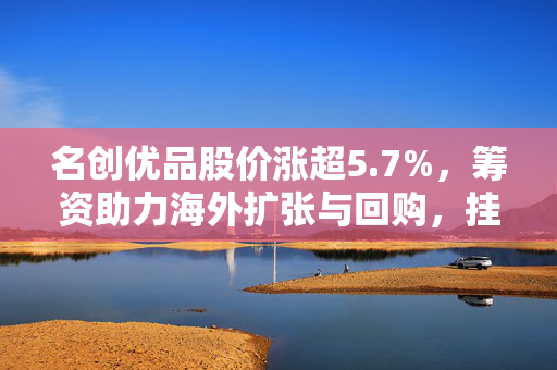 名创优品股价涨超5.7%，筹资助力海外扩张与回购，挂钩证券筹资策略显成效