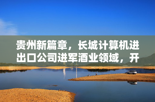 贵州新篇章，长城计算机进出口公司进军酒业领域，开启多元化发展之路