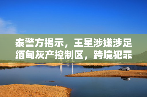 泰警方揭示，王星涉嫌涉足缅甸灰产控制区，跨境犯罪活动敲响警钟