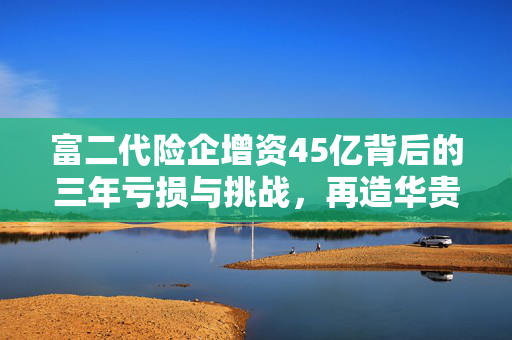 富二代险企增资45亿背后的三年亏损与挑战，再造华贵人寿之路