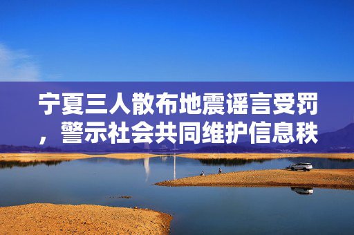 宁夏三人散布地震谣言受罚，警示社会共同维护信息秩序的责任与担当