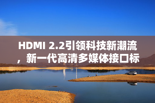 HDMI 2.2引领科技新潮流，新一代高清多媒体接口标准诞生