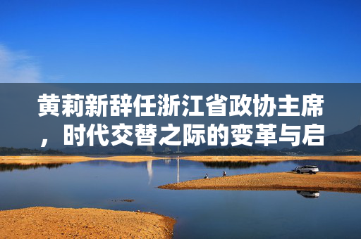 黄莉新辞任浙江省政协主席，时代交替之际的变革与启航