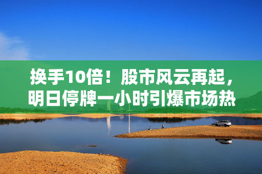 换手10倍！股市风云再起，明日停牌一小时引爆市场热议