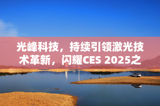 光峰科技，持续引领激光技术革新，闪耀CES 2025之巅