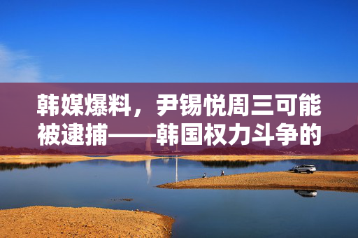 韩媒爆料，尹锡悦周三可能被逮捕——韩国权力斗争的重大转折点