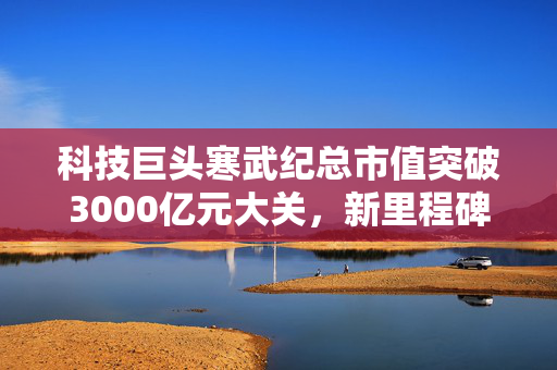 科技巨头寒武纪总市值突破3000亿元大关，新里程碑诞生