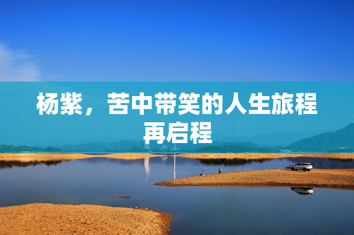 杨紫，苦中带笑的人生旅程再启程