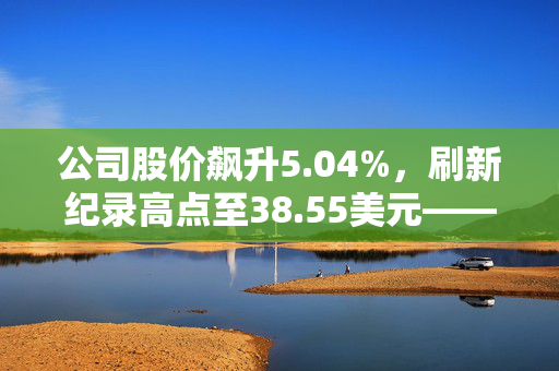 公司股价飙升5.04%，刷新纪录高点至38.55美元——市场分析与未来展望