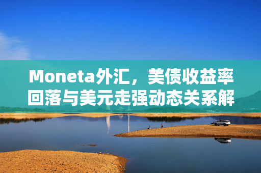 Moneta外汇，美债收益率回落与美元走强动态关系解析