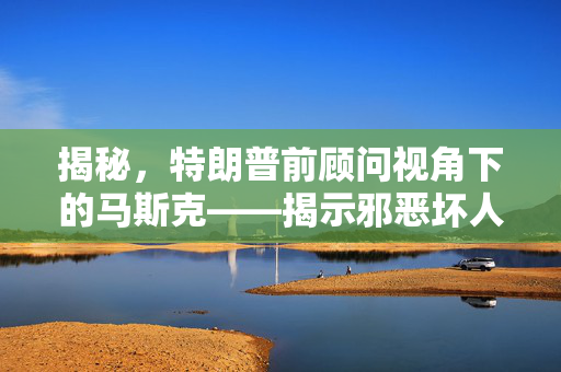 揭秘，特朗普前顾问视角下的马斯克——揭示邪恶坏人的真实面貌