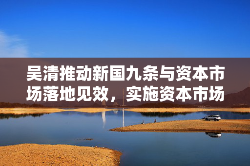 吴清推动新国九条与资本市场落地见效，实施资本市场1+N政策持续显效