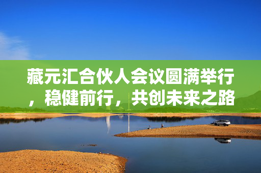 藏元汇合伙人会议圆满举行，稳健前行，共创未来之路 —— 聚焦2024年度藏元汇合伙人会议纪实