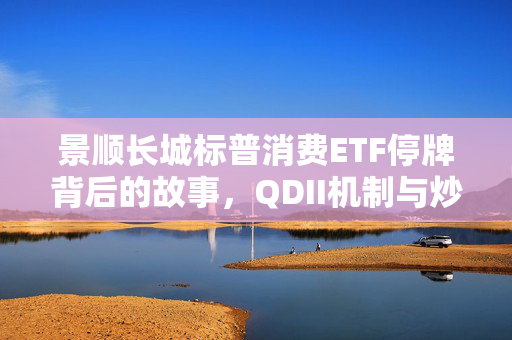 景顺长城标普消费ETF停牌背后的故事，QDII机制与炒作现象深度探讨