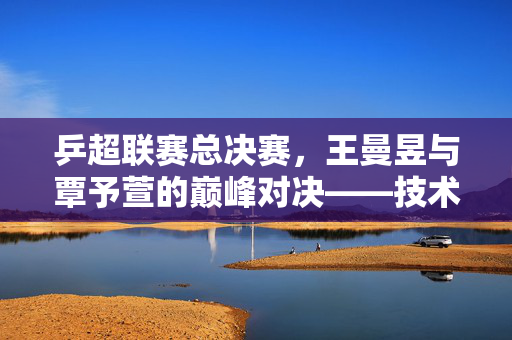 乒超联赛总决赛，王曼昱与覃予萱的巅峰对决——技术、心态与意志的全方位较量