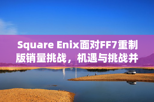 Square Enix面对FF7重制版销量挑战，机遇与挑战并存的战略决策