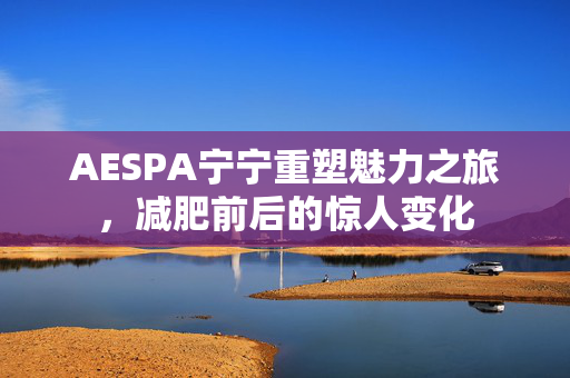 AESPA宁宁重塑魅力之旅，减肥前后的惊人变化