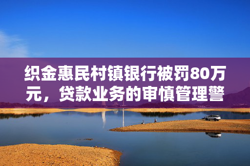 织金惠民村镇银行被罚80万元，贷款业务的审慎管理警钟长鸣