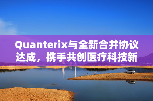 Quanterix与全新合并协议达成，携手共创医疗科技新时代