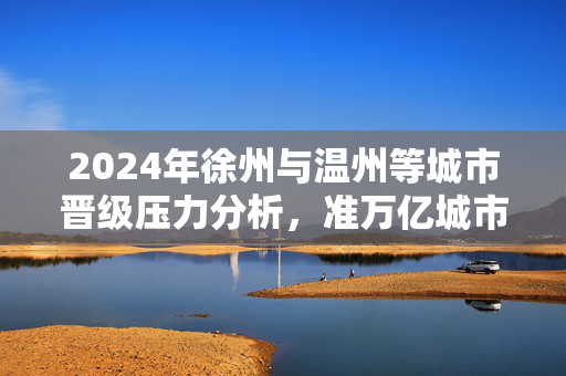 2024年徐州与温州等城市晋级压力分析，准万亿城市面临的挑战与机遇