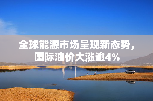 全球能源市场呈现新态势，国际油价大涨逾4%