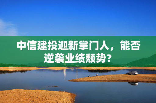 中信建投迎新掌门人，能否逆袭业绩颓势？