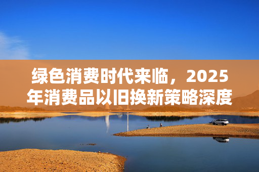 绿色消费时代来临，2025年消费品以旧换新策略深度解析