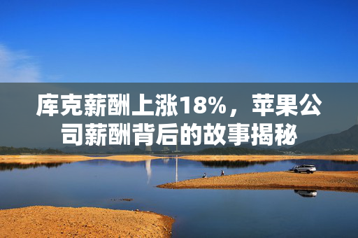 库克薪酬上涨18%，苹果公司薪酬背后的故事揭秘