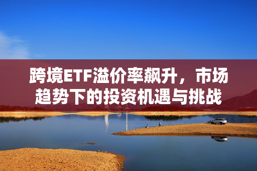 跨境ETF溢价率飙升，市场趋势下的投资机遇与挑战