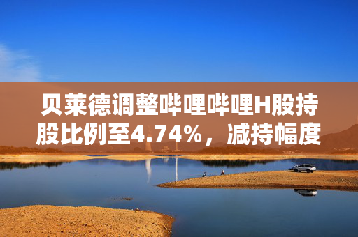 贝莱德调整哔哩哔哩H股持股比例至4.74%，减持幅度达千分之一