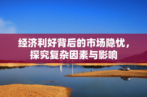 经济利好背后的市场隐忧，探究复杂因素与影响