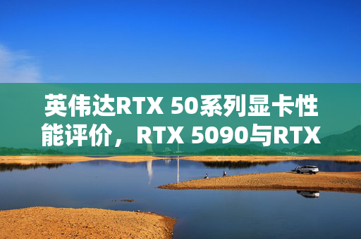 英伟达RTX 50系列显卡性能评价，RTX 5090与RTX 4090深度对比解析