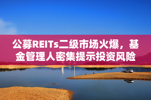 公募REITs二级市场火爆，基金管理人密集提示投资风险