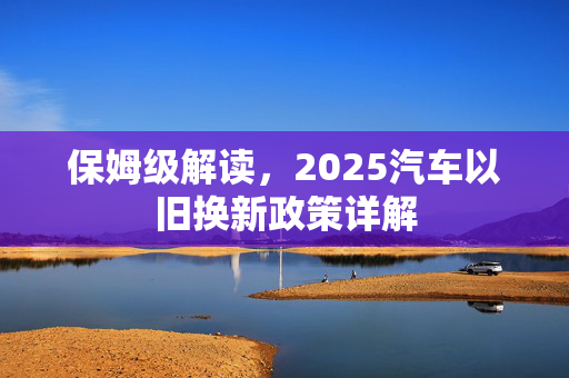 保姆级解读，2025汽车以旧换新政策详解