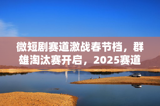 微短剧赛道激战春节档，群雄淘汰赛开启，2025赛道淘汰赛全面打响