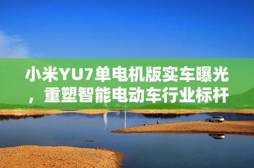 小米YU7单电机版实车曝光，重塑智能电动车行业标杆