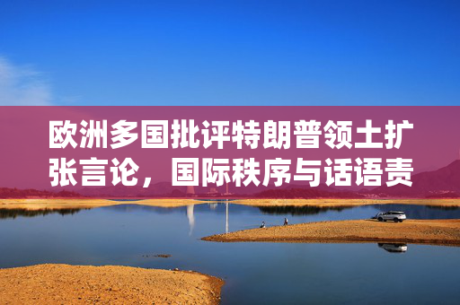 欧洲多国批评特朗普领土扩张言论，国际秩序与话语责任的反思与探讨