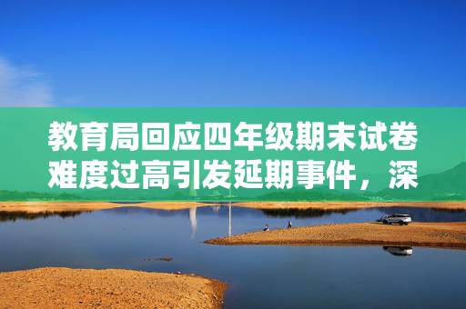 教育局回应四年级期末试卷难度过高引发延期事件，深度分析与应对策略