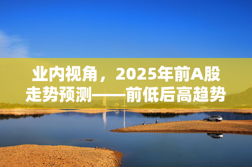 业内视角，2025年前A股走势预测——前低后高趋势展望