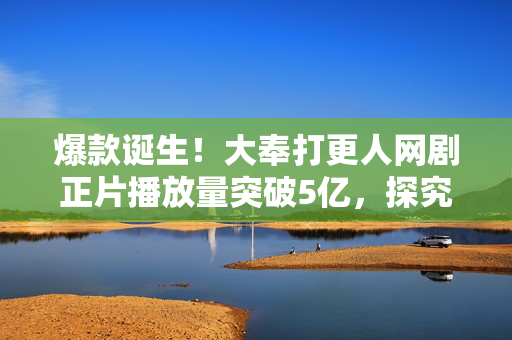 爆款诞生！大奉打更人网剧正片播放量突破5亿，探究其影响与成功之路