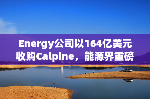 Energy公司以164亿美元收购Calpine，能源界重磅交易达成