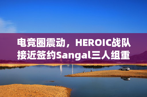 电竞圈震动，HEROIC战队接近签约Sangal三人组重磅爆料