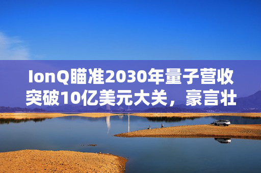 IonQ瞄准2030年量子营收突破10亿美元大关，豪言壮志的量子之旅